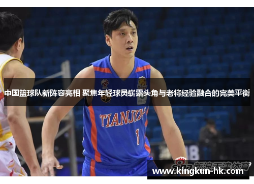 中国篮球队新阵容亮相 聚焦年轻球员崭露头角与老将经验融合的完美平衡